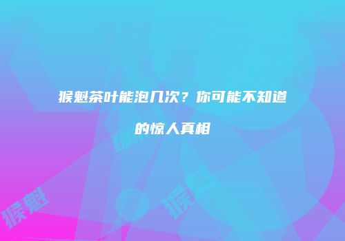 猴魁茶叶能泡几次？你可能不知道的惊人真相