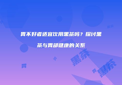 胃不好者适宜饮用黑茶吗？探讨黑茶与胃部健康的关系