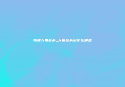 福建天福茗茶_天福茗茶总部在哪里
