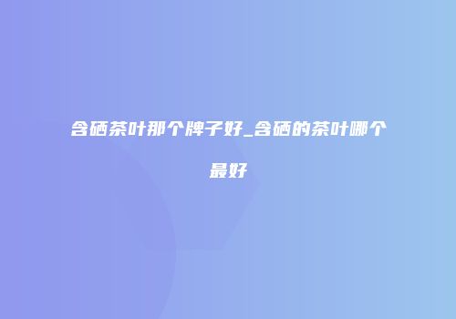 含硒茶叶那个牌子好_含硒的茶叶哪个最好