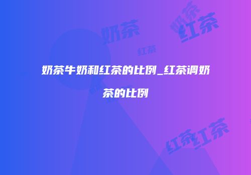奶茶牛奶和红茶的比例_红茶调奶茶的比例