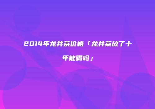 2014年龙井茶价格「龙井茶放了十年能喝吗」