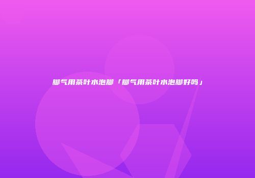 脚气用茶叶水泡脚「脚气用茶叶水泡脚好吗」