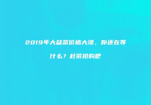 2019年大益茶价格大涨，你还在等什么？赶紧抢购吧