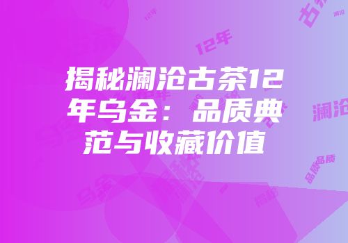 揭秘澜沧古茶12年乌金：品质典范与收藏价值