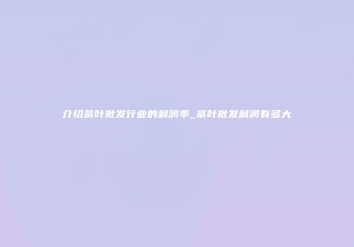 介绍茶叶批发行业的利润率_茶叶批发利润有多大