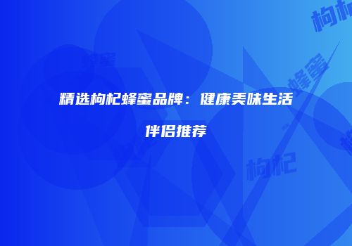 精选枸杞蜂蜜品牌：健康美味生活伴侣推荐