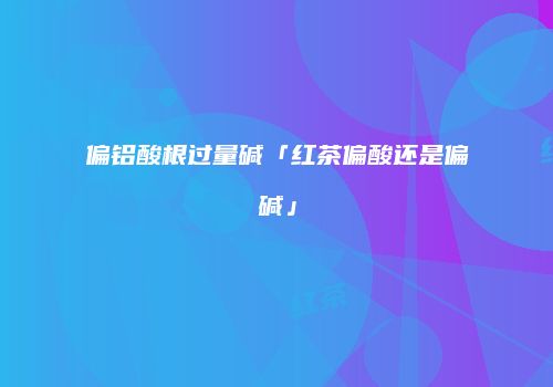 偏铝酸根过量碱「红茶偏酸还是偏碱」