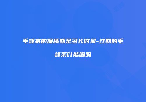 毛峰茶的保质期是多长时间-过期的毛峰茶叶能喝吗