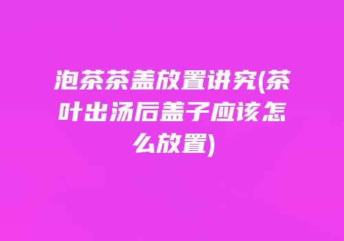 泡茶茶盖放置讲究(茶叶出汤后盖子应该怎么放置)