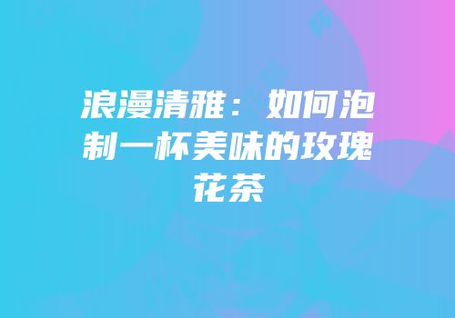 浪漫清雅：如何泡制一杯美味的玫瑰花茶