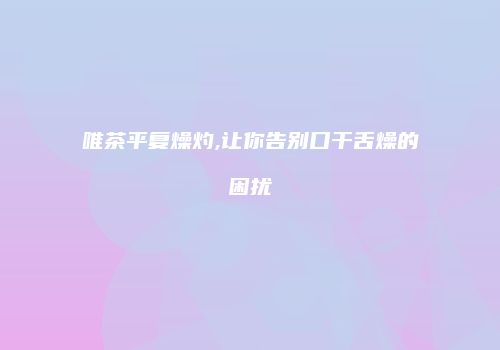 唯茶平复燥灼,让你告别口干舌燥的困扰