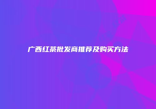 广西红茶批发商推荐及购买方法