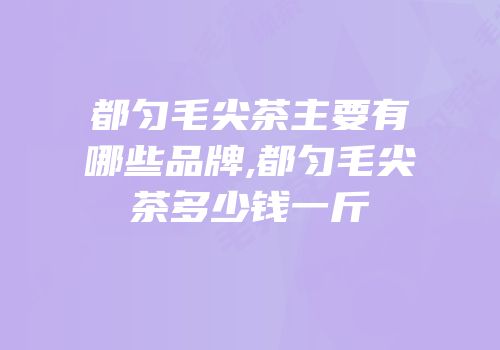 都匀毛尖茶主要有哪些品牌,都匀毛尖茶多少钱一斤
