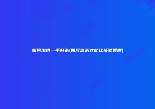 如何泡得一手好茶(如何泡茶才能让茶更香呢)
