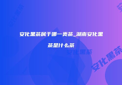 安化黑茶属于哪一类茶_湖南安化黑茶是什么茶