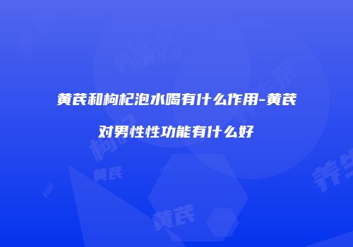 黄芪和枸杞泡水喝有什么作用-黄芪对男性性功能有什么好
