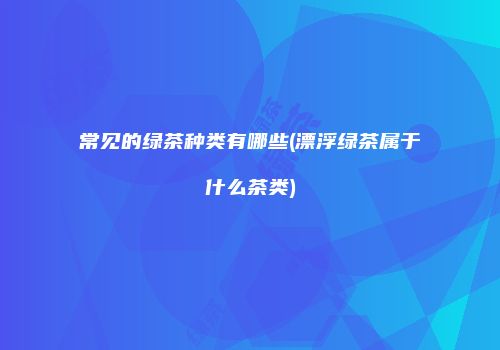 常见的绿茶种类有哪些(漂浮绿茶属于什么茶类)
