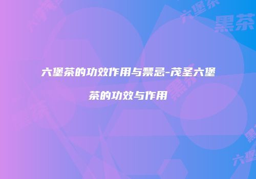 六堡茶的功效作用与禁忌-茂圣六堡茶的功效与作用
