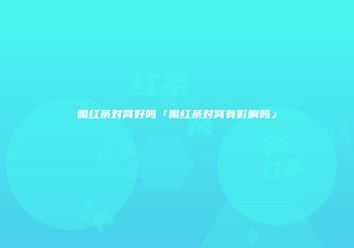 喝红茶对肾好吗「喝红茶对肾有影响吗」