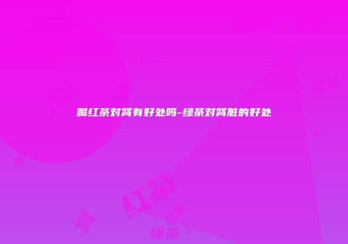 喝红茶对肾有好处吗-绿茶对肾脏的好处
