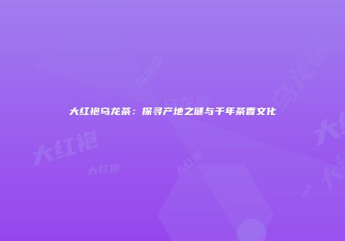 大红袍乌龙茶：探寻产地之谜与千年茶香文化