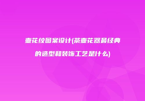 壶花纹图案设计(茶壶花器最经典的造型和装饰工艺是什么)