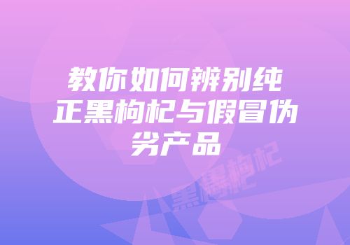 教你如何辨别纯正黑枸杞与假冒伪劣产品