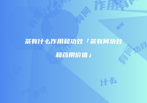 茶有什么作用和功效「茶有何功效和药用价值」