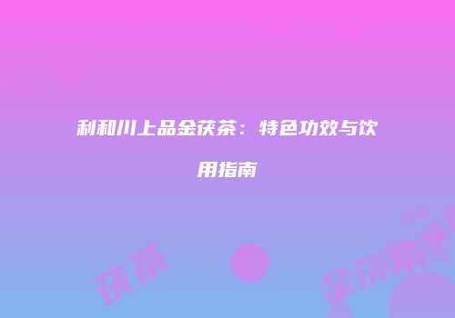 利和川上品金茯茶：特色功效与饮用指南