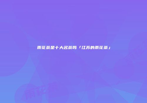雨花茶是十大名茶吗「江苏的雨花茶」