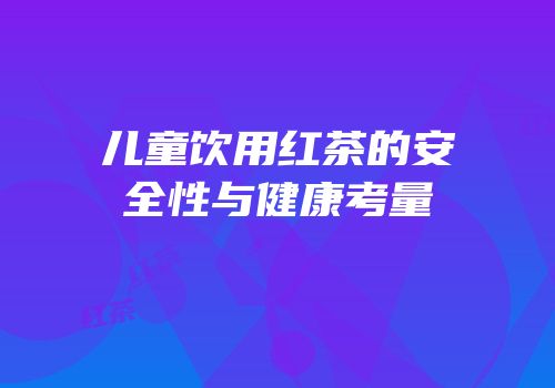 儿童饮用红茶的安全性与健康考量