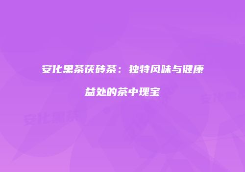 安化黑茶茯砖茶：独特风味与健康益处的茶中瑰宝