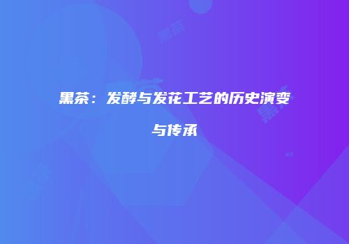 黑茶：发酵与发花工艺的历史演变与传承