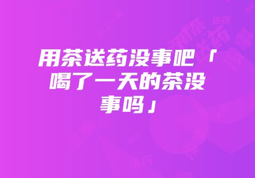 用茶送药没事吧「喝了一天的茶没事吗」