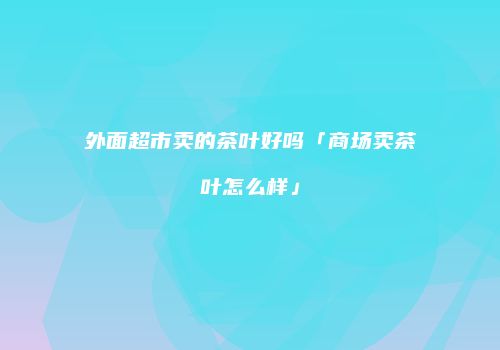 外面超市卖的茶叶好吗「商场卖茶叶怎么样」