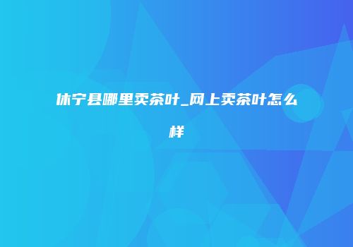 休宁县哪里卖茶叶_网上卖茶叶怎么样