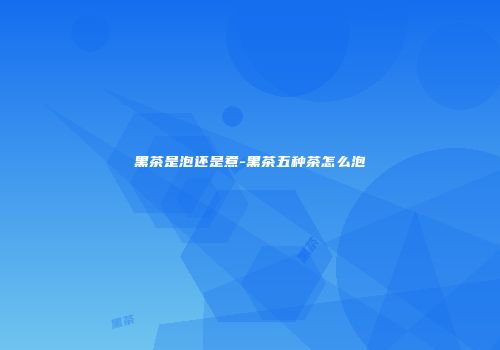 黑茶是泡还是煮-黑茶五种茶怎么泡