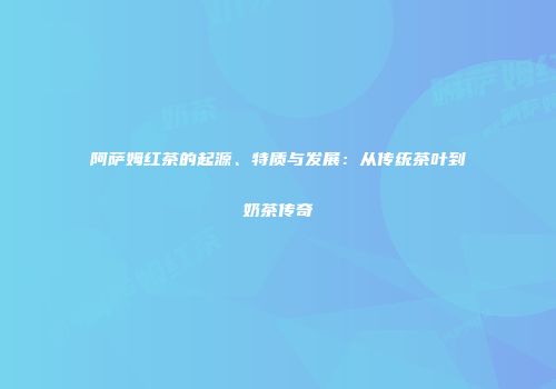 阿萨姆红茶的起源、特质与发展：从传统茶叶到奶茶传奇