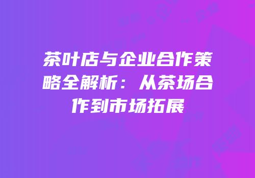 茶叶店与企业合作策略全解析：从茶场合作到市场拓展