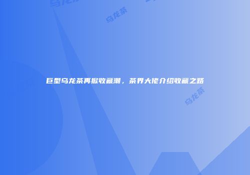 巨型乌龙茶再掀收藏潮，茶界大佬介绍收藏之路