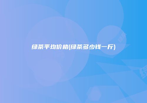 绿茶平均价格(绿茶多少钱一斤)