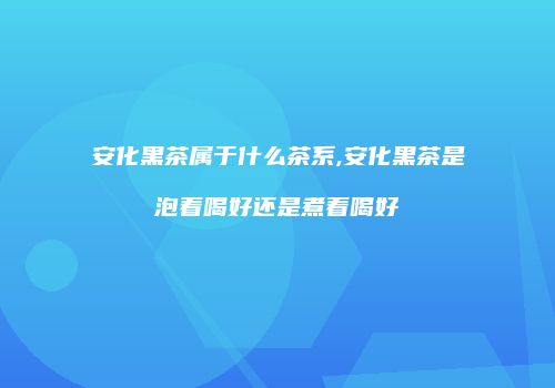 安化黑茶属于什么茶系,安化黑茶是泡着喝好还是煮着喝好