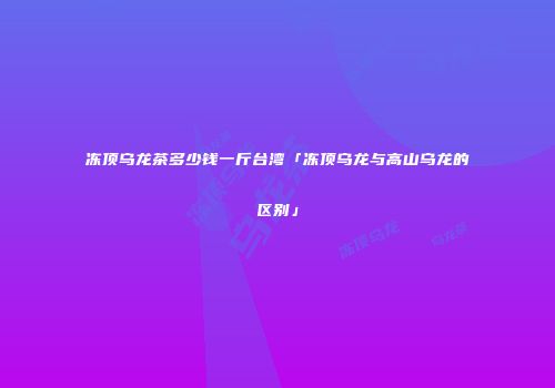 冻顶乌龙茶多少钱一斤台湾「冻顶乌龙与高山乌龙的区别」