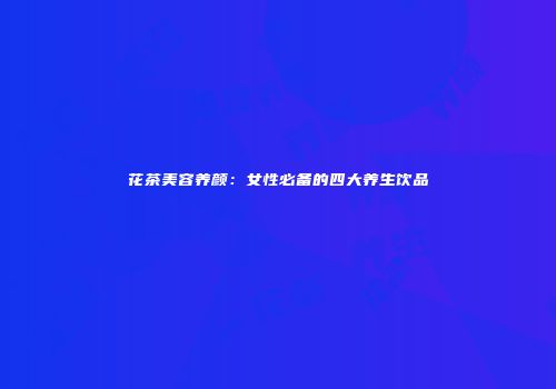 花茶美容养颜：女性必备的四大养生饮品