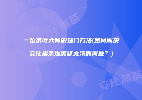 一位茶叶大师的独门方法(如何解决安化黑茶烟熏味太浓的问题？)