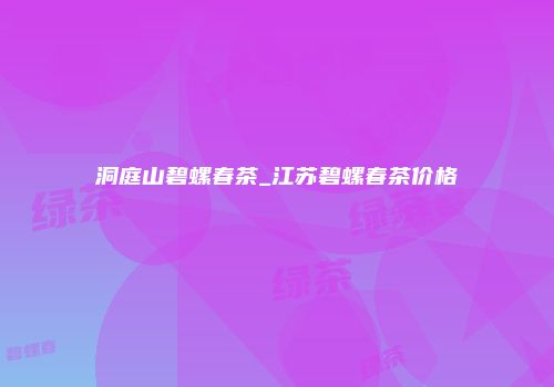 洞庭山碧螺春茶_江苏碧螺春茶价格