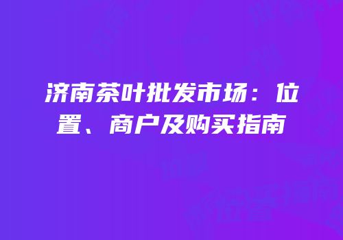 济南茶叶批发市场：位置、商户及购买指南
