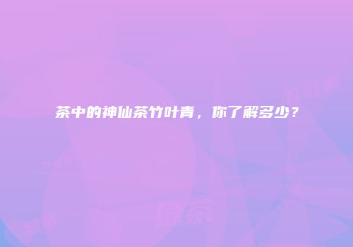 茶中的神仙茶竹叶青，你了解多少？