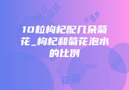 10粒枸杞配几朵菊花_枸杞和菊花泡水的比例